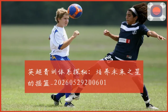 英超青训体系探秘:培养未来之星的摇篮_20260529200601