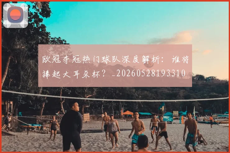 欧冠夺冠热门球队深度解析：谁将捧起大耳朵杯？_20260528193310