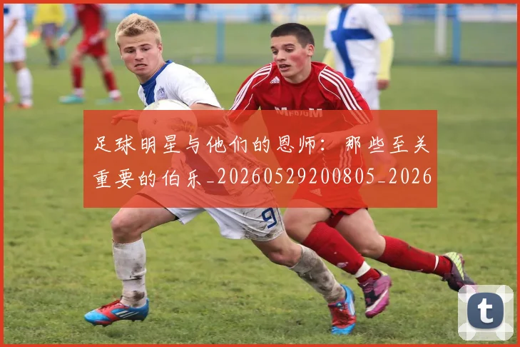 足球明星与他们的恩师:那些至关重要的伯乐_20260529200805_20260703182020