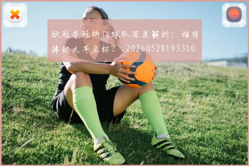 欧冠夺冠热门球队深度解析：谁将捧起大耳朵杯？_20260528193310