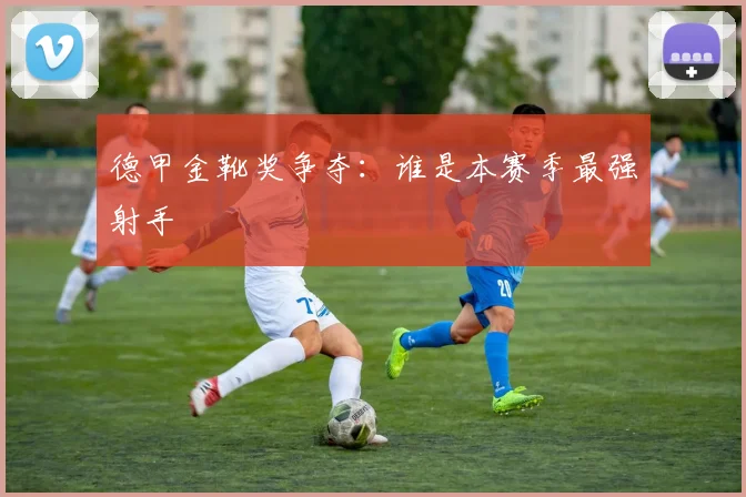 德甲金靴奖争夺:谁是本赛季最强射手