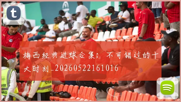 梅西经典进球合集:不可错过的十大时刻_20260522161016