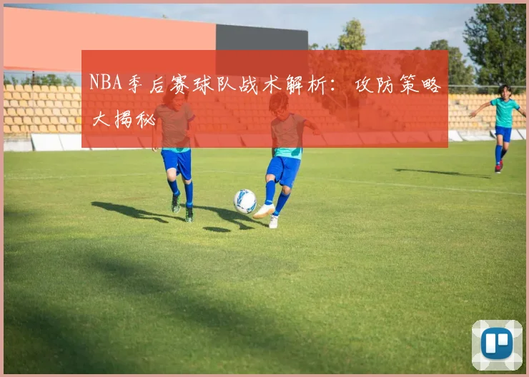NBA季后赛球队战术解析:攻防策略大揭秘