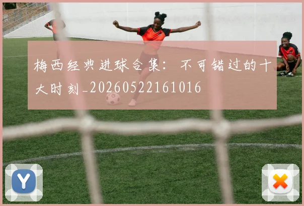 梅西经典进球合集:不可错过的十大时刻_20260522161016